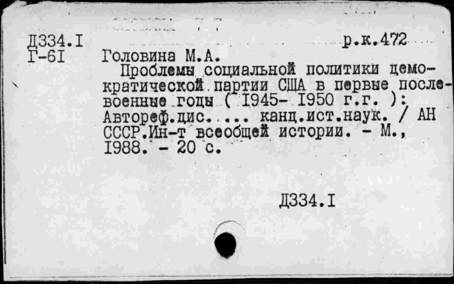 ﻿Д334.1	...	р.к.472 ... '
Г-61 Головина М.А.
Проблемы социальной политики демократической . партии США в первые после военные.годы ( 1945- 1950 г.г. ): Автореф.дис..... канд.ист.наук. / АН СССР.Ин-т всеобщей истории. - М., 1988.'- 20 с. '
Д334.1